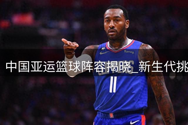 中国亚运篮球阵容揭晓 新生代挑大梁老将缺席