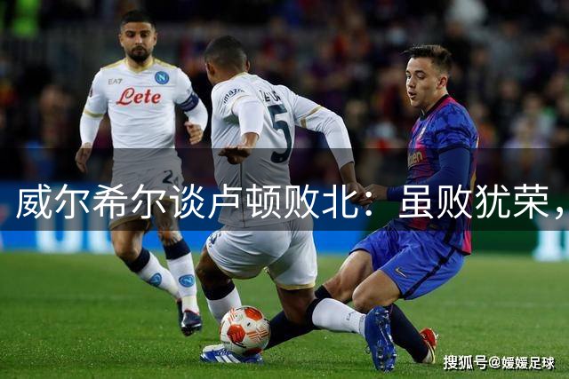 威尔希尔谈卢顿败北：虽败犹荣，但失利滋味难言
