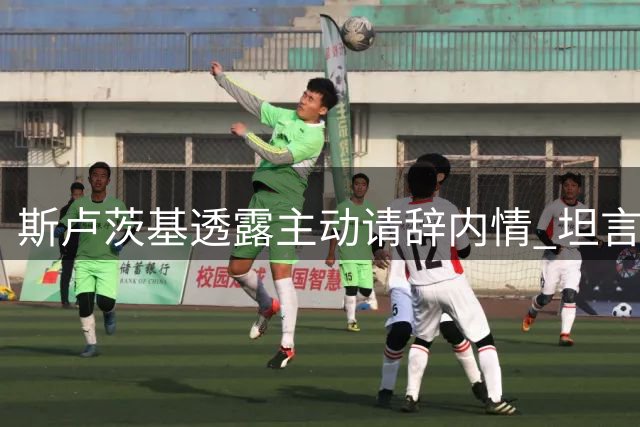 斯卢茨基透露主动请辞内情 坦言不纠结违约金