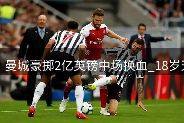 曼城豪掷2亿英镑中场换血 18岁天才+恩佐成关键目标