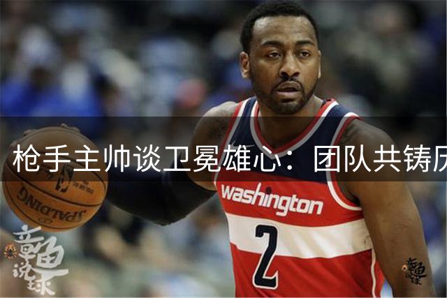 枪手主帅谈卫冕雄心：团队共铸历史新篇章
