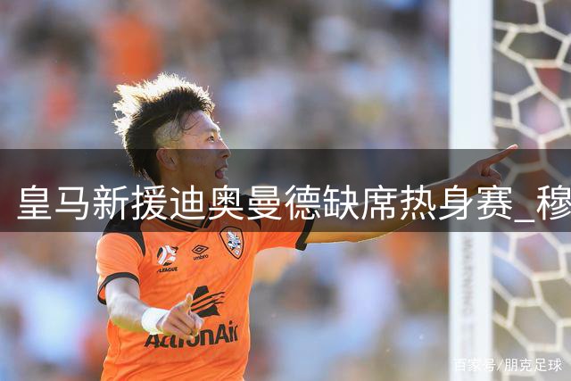 皇马新援迪奥曼德缺席热身赛 穆帅谨慎安排首秀