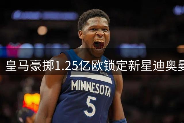 皇马豪掷1.25亿欧锁定新星迪奥曼德 维尼修斯续约至2032年引爆夏窗