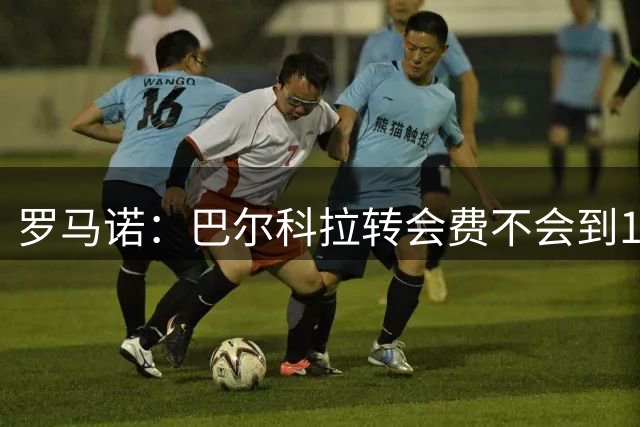 罗马诺：巴尔科拉转会费不会到1.7亿欧，但依然会是一笔巨款