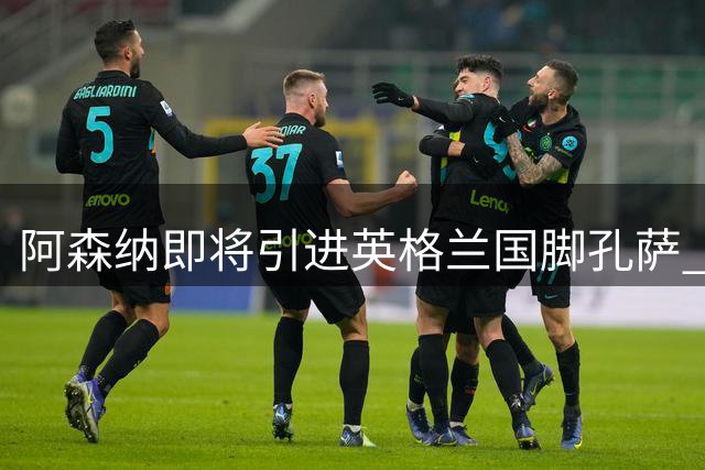 阿森纳即将引进英格兰国脚孔萨 转会市场动态一览